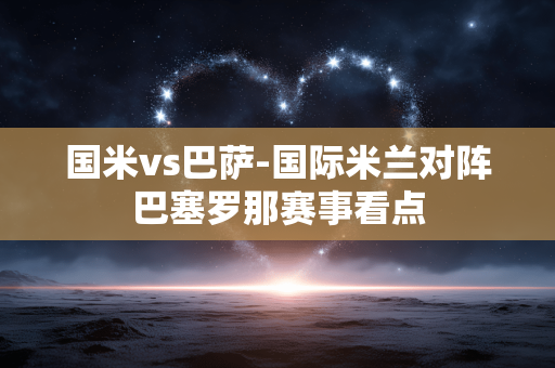 国米vs巴萨-国际米兰对阵巴塞罗那赛事看点