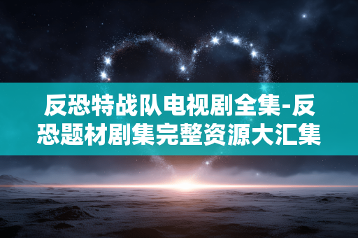 反恐特战队电视剧全集-反恐题材剧集完整资源大汇集