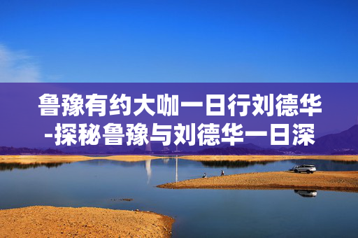 鲁豫有约大咖一日行刘德华-探秘鲁豫与刘德华一日深度访谈精彩