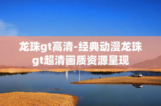 龙珠gt高清-经典动漫龙珠gt超清画质资源呈现