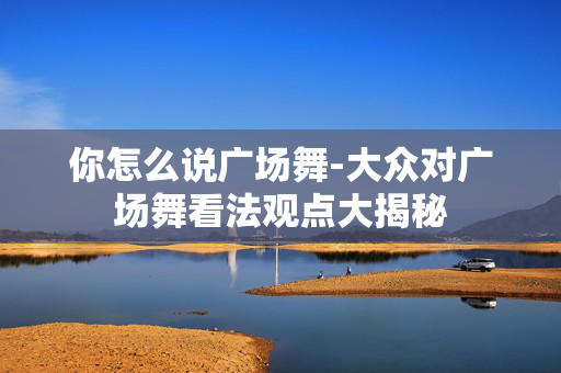 你怎么说广场舞-大众对广场舞看法观点大揭秘