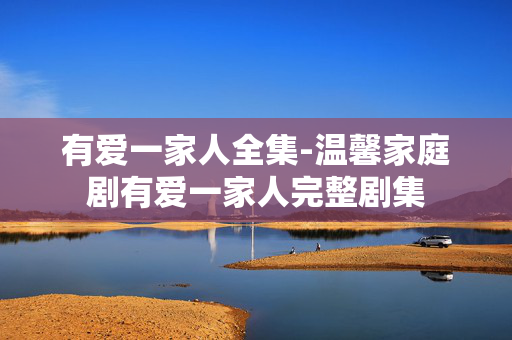 有爱一家人全集-温馨家庭剧有爱一家人完整剧集