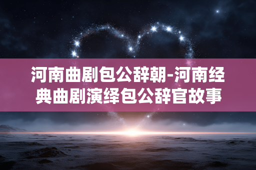 河南曲剧包公辞朝-河南经典曲剧演绎包公辞官故事