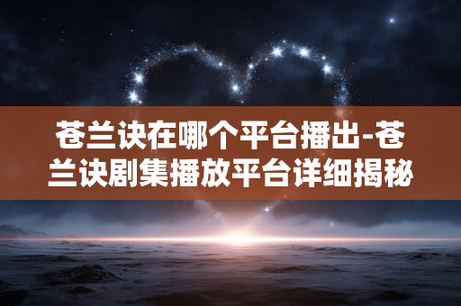苍兰诀在哪个平台播出-苍兰诀剧集播放平台详细揭秘 苍兰诀在哪个平台播出-苍兰诀剧集播放平台详细揭秘