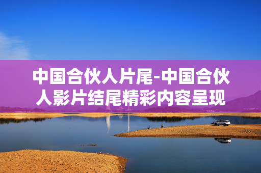 中国合伙人片尾-中国合伙人影片结尾精彩内容呈现