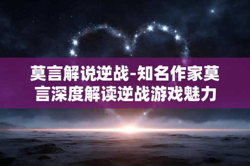 莫言解说逆战-知名作家莫言深度解读逆战游戏魅力