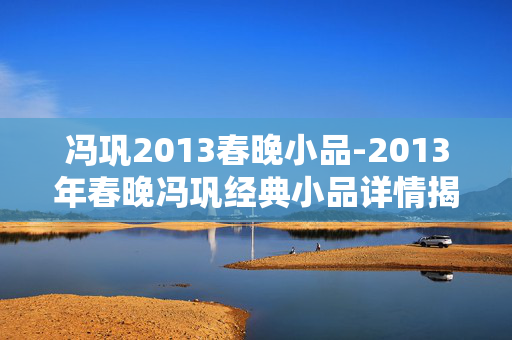 冯巩2013春晚小品-2013年春晚冯巩经典小品详情揭秘