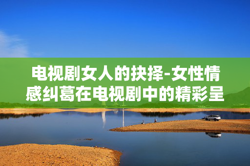电视剧女人的抉择-女性情感纠葛在电视剧中的精彩呈现