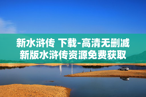 新水浒传 下载-高清无删减新版水浒传资源免费获取 新水浒传 下载-高清无删减新版水浒传资源免费获取
