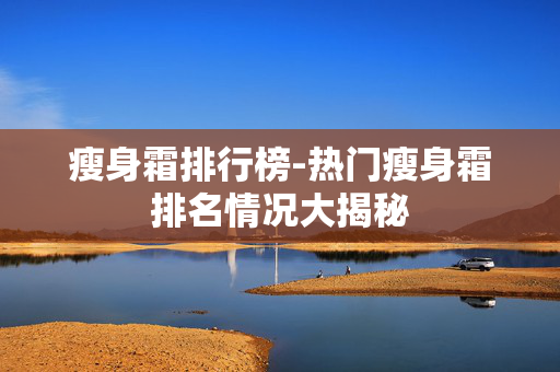 瘦身霜排行榜-热门瘦身霜排名情况大揭秘 瘦身霜排行榜-热门瘦身霜排名情况大揭秘