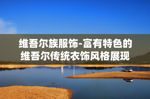 维吾尔族服饰-富有特色的维吾尔传统衣饰风格展现 维吾尔族服饰-富有特色的维吾尔传统衣饰风格展现