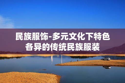 民族服饰-多元文化下特色各异的传统民族服装 民族服饰-多元文化下特色各异的传统民族服装