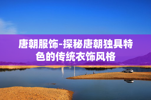 唐朝服饰-探秘唐朝独具特色的传统衣饰风格