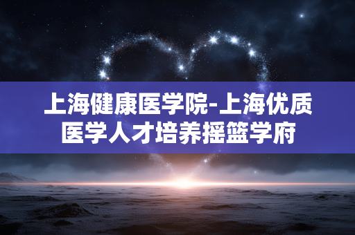 上海健康医学院-上海优质医学人才培养摇篮学府