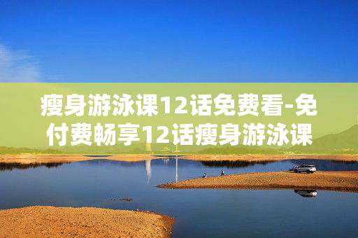 瘦身游泳课12话免费看-免付费畅享12话瘦身游泳课程内容