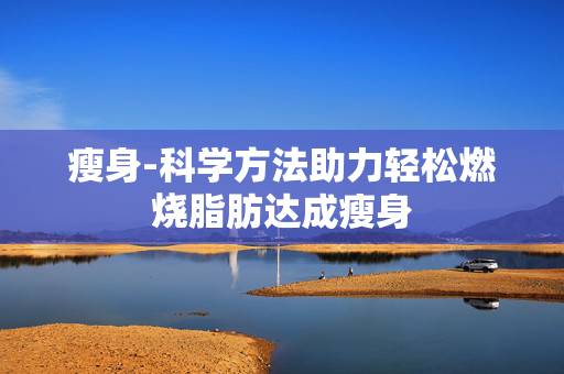 瘦身-科学方法助力轻松燃烧脂肪达成瘦身