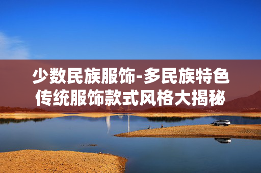 少数民族服饰-多民族特色传统服饰款式风格大揭秘