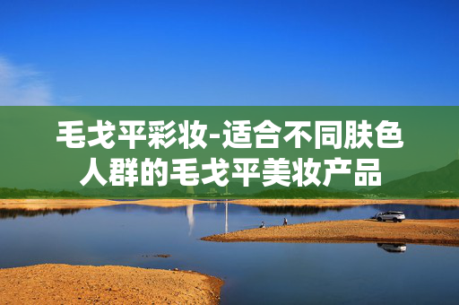 毛戈平彩妆-适合不同肤色人群的毛戈平美妆产品