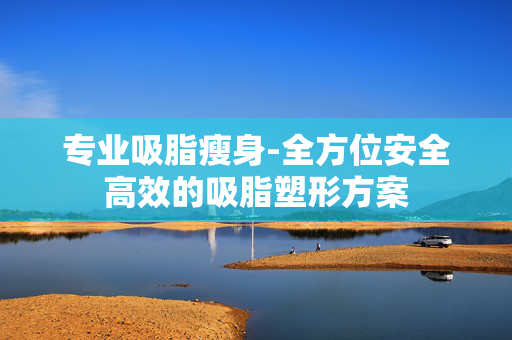 专业吸脂瘦身-全方位安全高效的吸脂塑形方案