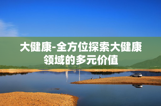 大健康-全方位探索大健康领域的多元价值