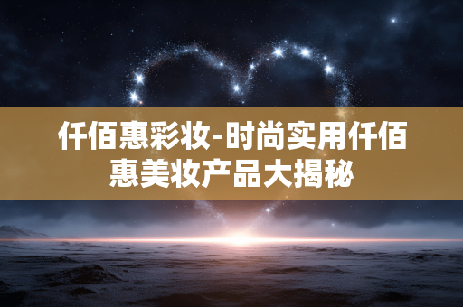 仟佰惠彩妆-时尚实用仟佰惠美妆产品大揭秘