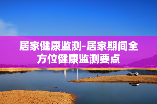 居家健康监测-居家期间全方位健康监测要点