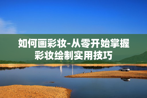 如何画彩妆-从零开始掌握彩妆绘制实用技巧
