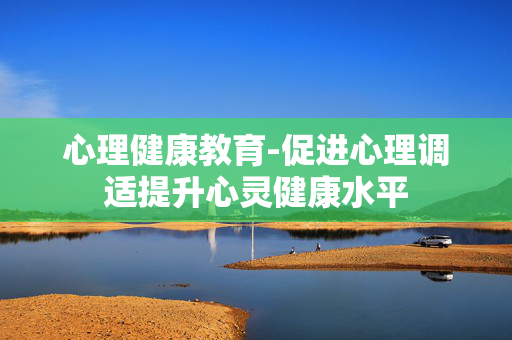 心理健康教育-促进心理调适提升心灵健康水平 心理健康教育-促进心理调适提升心灵健康水平