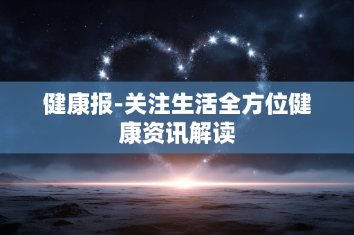 健康报-关注生活全方位健康资讯解读