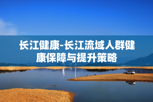 长江健康-长江流域人群健康保障与提升策略