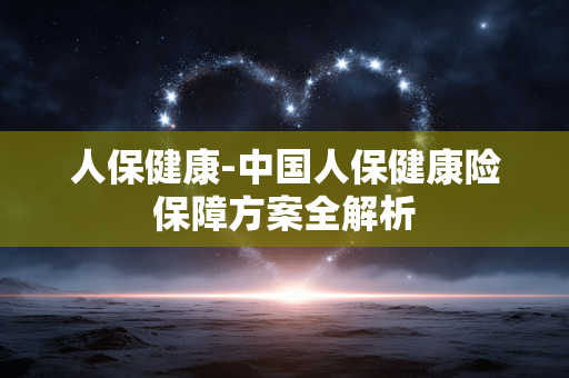 人保健康-中国人保健康险保障方案全解析