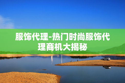 服饰代理-热门时尚服饰代理商机大揭秘 服饰代理-热门时尚服饰代理商机大揭秘