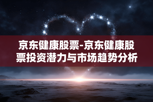 京东健康股票-京东健康股票投资潜力与市场趋势分析 京东健康股票-京东健康股票投资潜力与市场趋势分析