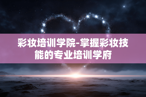 彩妆培训学院-掌握彩妆技能的专业培训学府 彩妆培训学院-掌握彩妆技能的专业培训学府