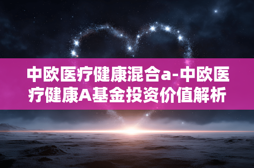 中欧医疗健康混合a-中欧医疗健康A基金投资价值解析 中欧医疗健康混合a-中欧医疗健康A基金投资价值解析