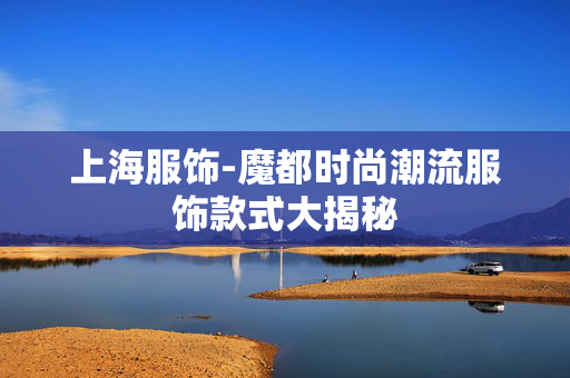 上海服饰-魔都时尚潮流服饰款式大揭秘 上海服饰-魔都时尚潮流服饰款式大揭秘