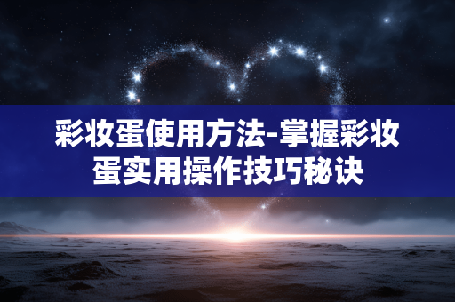 彩妆蛋使用方法-掌握彩妆蛋实用操作技巧秘诀