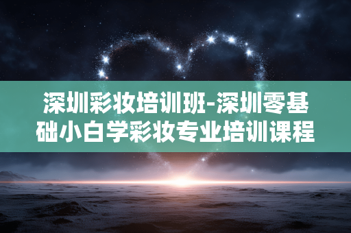深圳彩妆培训班-深圳零基础小白学彩妆专业培训课程 深圳彩妆培训班-深圳零基础小白学彩妆专业培训课程