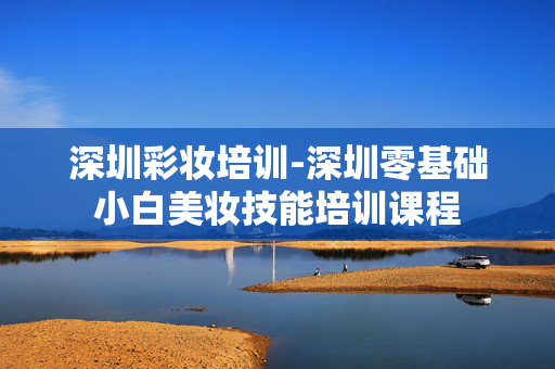 深圳彩妆培训-深圳零基础小白美妆技能培训课程 深圳彩妆培训-深圳零基础小白美妆技能培训课程