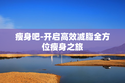 瘦身吧-开启高效减脂全方位瘦身之旅 瘦身吧-开启高效减脂全方位瘦身之旅