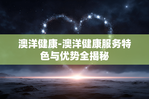 澳洋健康-澳洋健康服务特色与优势全揭秘