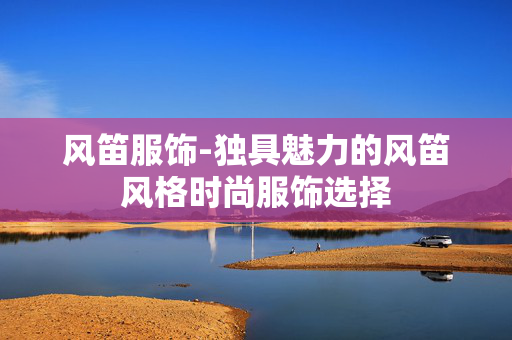 风笛服饰-独具魅力的风笛风格时尚服饰选择