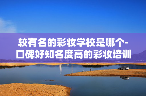较有名的彩妆学校是哪个-口碑好知名度高的彩妆培训学校推荐