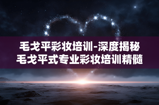 毛戈平彩妆培训-深度揭秘毛戈平式专业彩妆培训精髓