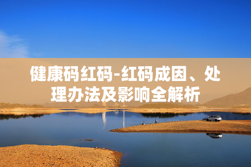 健康码红码-红码成因、处理办法及影响全解析