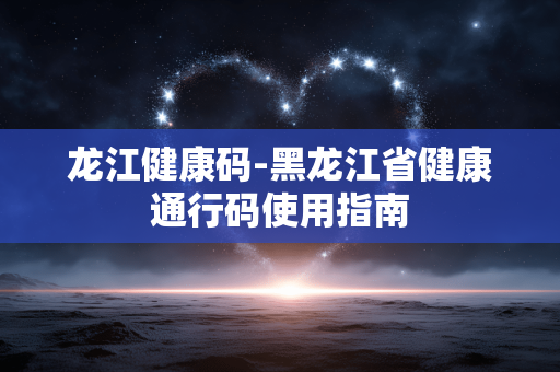 龙江健康码-黑龙江省健康通行码使用指南