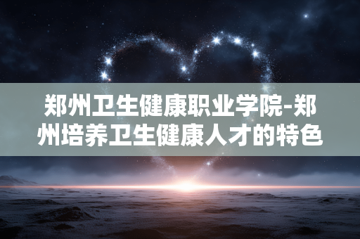 郑州卫生健康职业学院-郑州培养卫生健康人才的特色职业院校