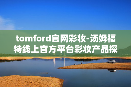 tomford官网彩妆-汤姆福特线上官方平台彩妆产品探秘 tomford官网彩妆-汤姆福特线上官方平台彩妆产品探秘