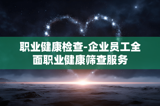 职业健康检查-企业员工全面职业健康筛查服务
