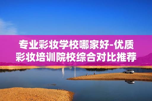 专业彩妆学校哪家好-优质彩妆培训院校综合对比推荐 专业彩妆学校哪家好-优质彩妆培训院校综合对比推荐